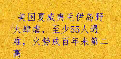 美国夏威夷毛伊岛野火肆虐,至少55人遇难,火势成百年来第二高