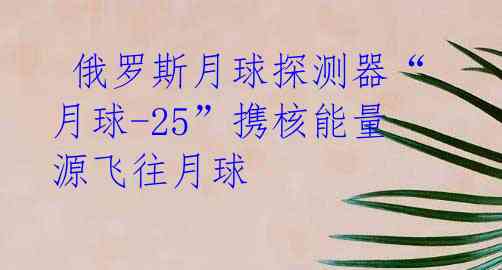  俄罗斯月球探测器“月球-25”携核能量源飞往月球 