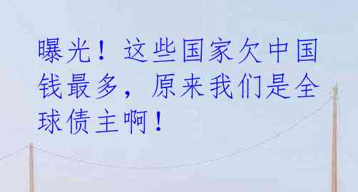 曝光!这些国家欠中国钱最多,原来我们是全球债主啊!