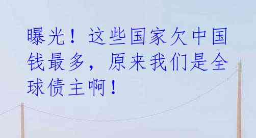 曝光！这些国家欠中国钱最多，原来我们是全球债主啊！ 