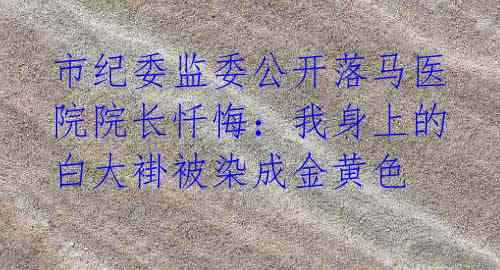 市纪委监委公开落马医院院长忏悔:我身上的白大褂被染成金黄色