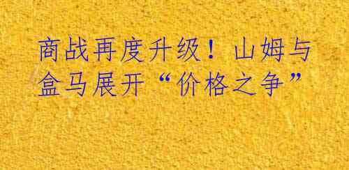 商战再度升级!山姆与盒马展开“价格之争”
