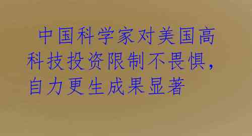 中国科学家对美国高科技投资限制不畏惧,自力更生成果显著