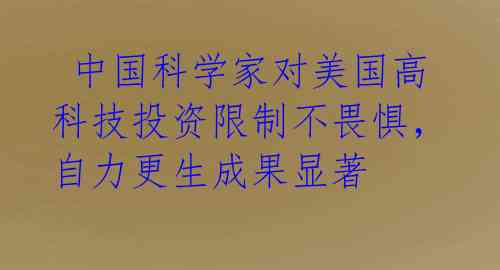  中国科学家对美国高科技投资限制不畏惧，自力更生成果显著 