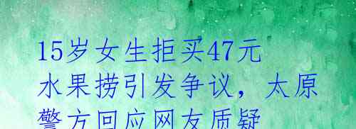 15岁女生拒买47元水果捞引发争议,太原警方回应网友质疑