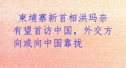 柬埔寨新首相洪玛奈有望首访中国,外交方向或向中国靠拢