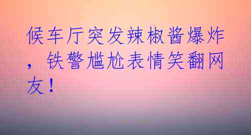 候车厅突发辣椒酱爆炸,铁警尴尬表情笑翻网友!