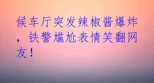 候车厅突发辣椒酱爆炸，铁警尴尬表情笑翻网友！ 