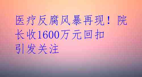 医疗反腐风暴再现！院长收1600万元回扣引发关注 