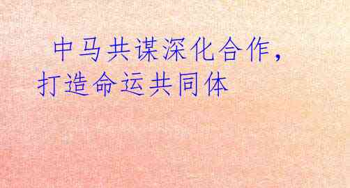 中马共谋深化合作,打造命运共同体