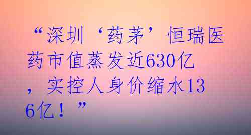 “深圳‘药茅’恒瑞医药市值蒸发近630亿,实控人身价缩水136亿!”