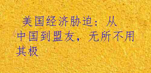 美国经济胁迫: 从中国到盟友,无所不用其极