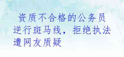 资质不合格的公务员逆行斑马线,拒绝执法遭网友质疑