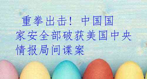 重拳出击! 中国国家安全部破获美国中央情报局间谍案