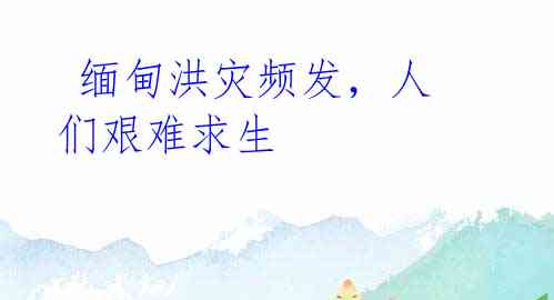 缅甸洪灾频发,人们艰难求生