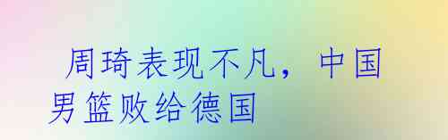 周琦表现不凡,中国男篮败给德国