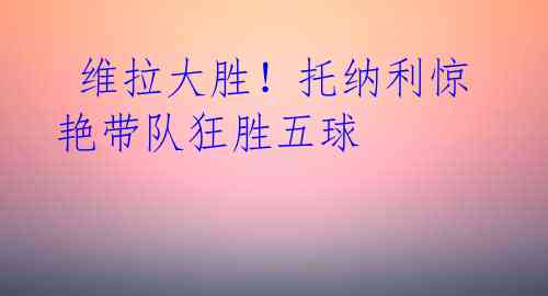 维拉大胜!托纳利惊艳带队狂胜五球