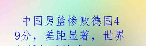 中国男篮惨败德国49分,差距显著,世界杯目标难达成