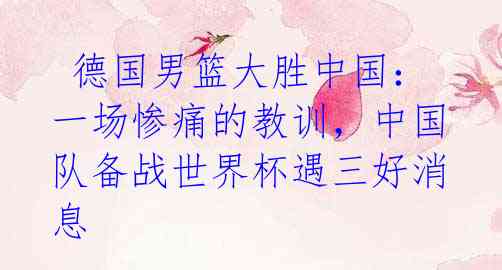 德国男篮大胜中国:一场惨痛的教训,中国队备战世界杯遇三好消息