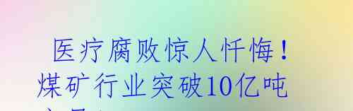  医疗腐败惊人忏悔！煤矿行业突破10亿吨产量！ 