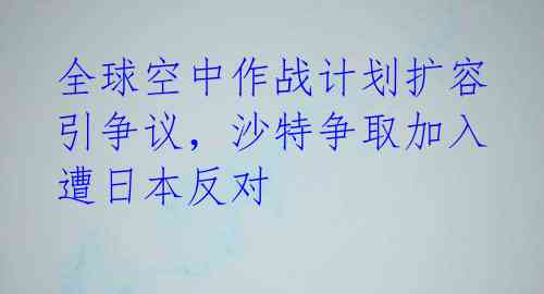 全球空中作战计划扩容引争议,沙特争取加入遭日本反对