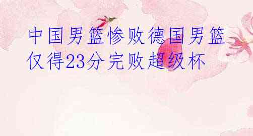 中国男篮惨败德国男篮 仅得23分完败超级杯