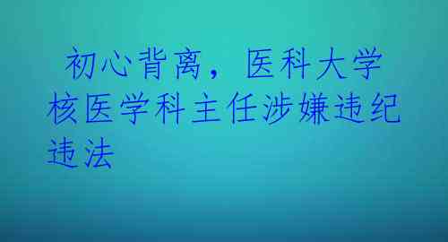 初心背离,医科大学核医学科主任涉嫌违纪违法