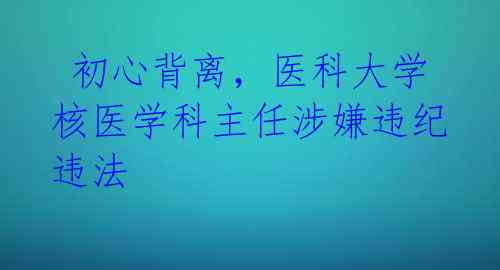  初心背离，医科大学核医学科主任涉嫌违纪违法 