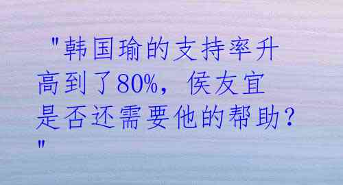 "韩国瑜的支持率升高到了80%,侯友宜是否还需要他的帮助?"