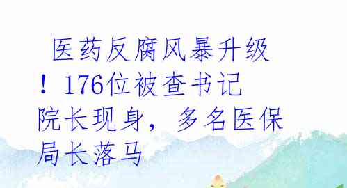  医药反腐风暴升级！176位被查书记院长现身，多名医保局长落马 