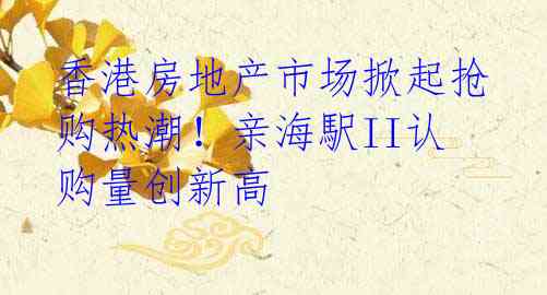 香港房地产市场掀起抢购热潮!亲海駅II认购量创新高