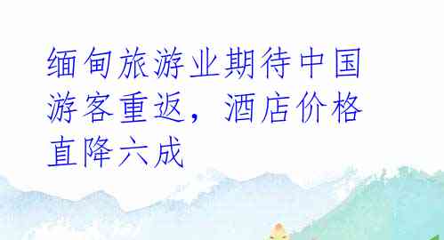 缅甸旅游业期待中国游客重返,酒店价格直降六成