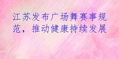 江苏发布广场舞赛事规范,推动健康持续发展