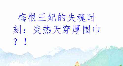 梅根王妃的失魂时刻:炎热天穿厚围巾?!