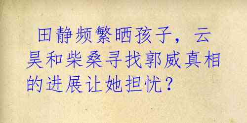 田静频繁晒孩子,云昊和柴桑寻找郭威真相的进展让她担忧?