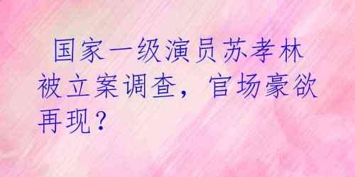  国家一级演员苏孝林被立案调查，官场豪欲再现？ 