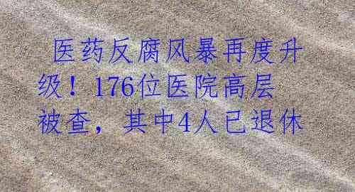 医药反腐风暴再度升级!176位医院高层被查,其中4人已退休