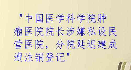 "中国医学科学院肿瘤医院院长涉嫌私设民营医院,分院延迟建成遭注销登记"