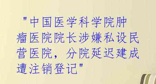  "中国医学科学院肿瘤医院院长涉嫌私设民营医院，分院延迟建成遭注销登记" 