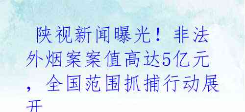  陕视新闻曝光！非法外烟案案值高达5亿元，全国范围抓捕行动展开 