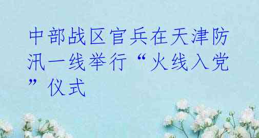 中部战区官兵在天津防汛一线举行“火线入党”仪式