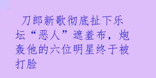  刀郎新歌彻底扯下乐坛“恶人”遮羞布，炮轰他的六位明星终于被打脸 