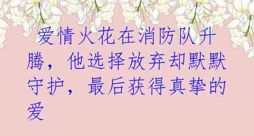  爱情火花在消防队升腾，他选择放弃却默默守护，最后获得真挚的爱 