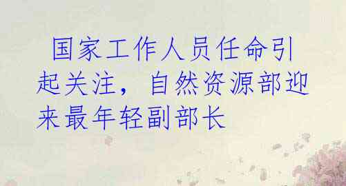  国家工作人员任命引起关注，自然资源部迎来最年轻副部长 