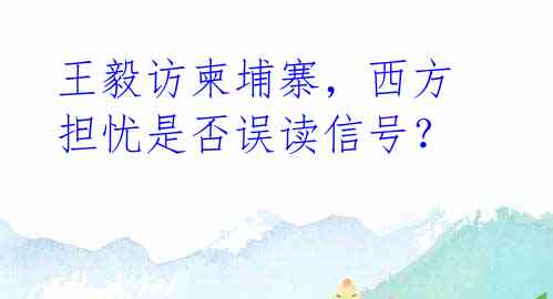 王毅访柬埔寨,西方担忧是否误读信号?