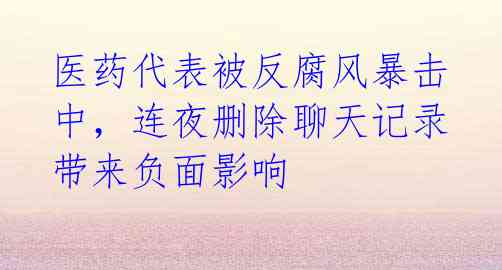医药代表被反腐风暴击中,连夜删除聊天记录带来负面影响