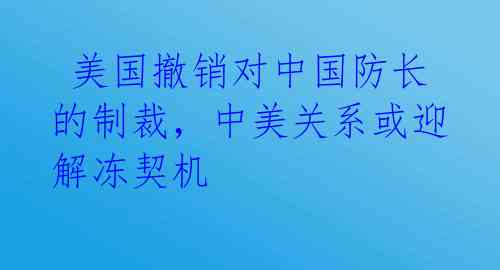 美国撤销对中国防长的制裁,中美关系或迎解冻契机