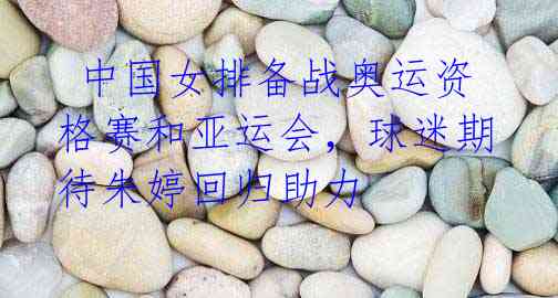 中国女排备战奥运资格赛和亚运会,球迷期待朱婷回归助力
