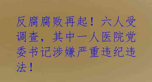 反腐腐败再起！六人受调查，其中一人医院党委书记涉嫌严重违纪违法！ 