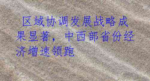 区域协调发展战略成果显著,中西部省份经济增速领跑